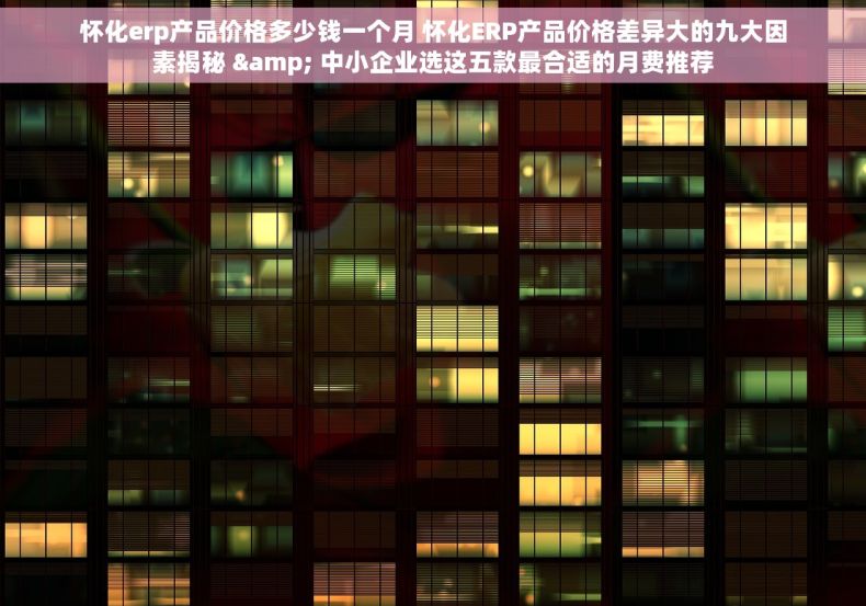 怀化erp产品价格多少钱一个月 怀化ERP产品价格差异大的九大因素揭秘 & 中小企业选这五款最合适的月费推荐