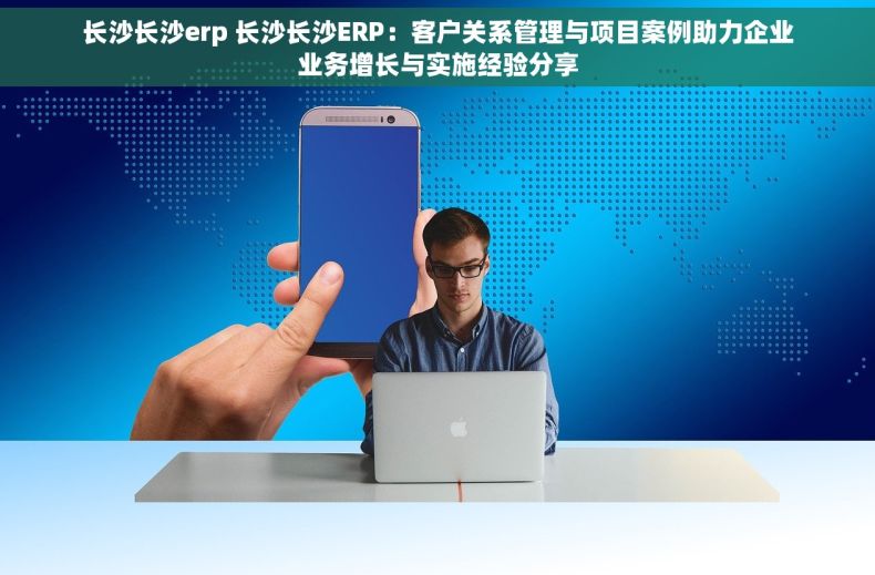 长沙长沙erp 长沙长沙ERP：客户关系管理与项目案例助力企业业务增长与实施经验分享