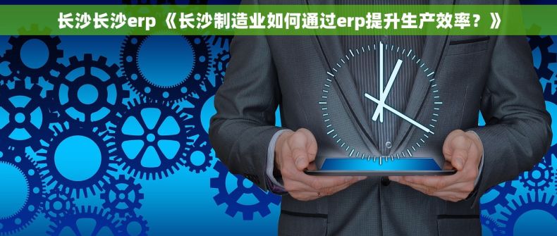 长沙长沙erp 《长沙制造业如何通过erp提升生产效率？》