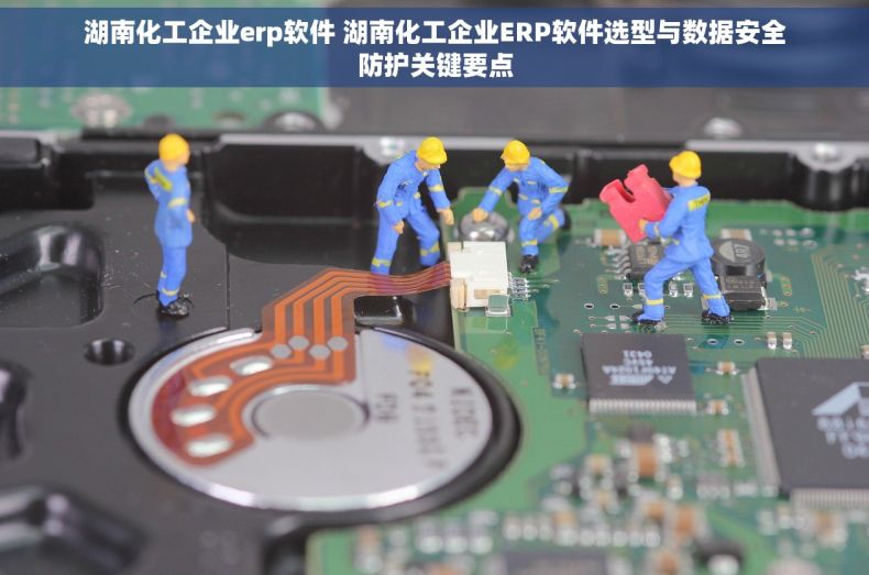 湖南化工企业erp软件 湖南化工企业ERP软件选型与数据安全防护关键要点