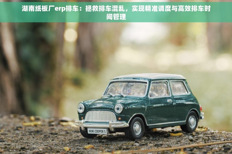 湖南纸板厂erp排车：拯救排车混乱，实现精准调度与高效排车时间管理