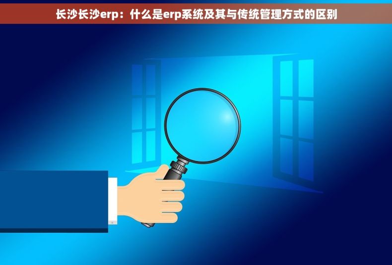 长沙长沙erp：什么是erp系统及其与传统管理方式的区别