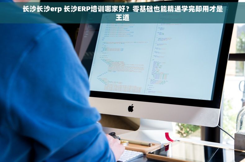 长沙长沙erp 长沙ERP培训哪家好？零基础也能精通学完即用才是王道