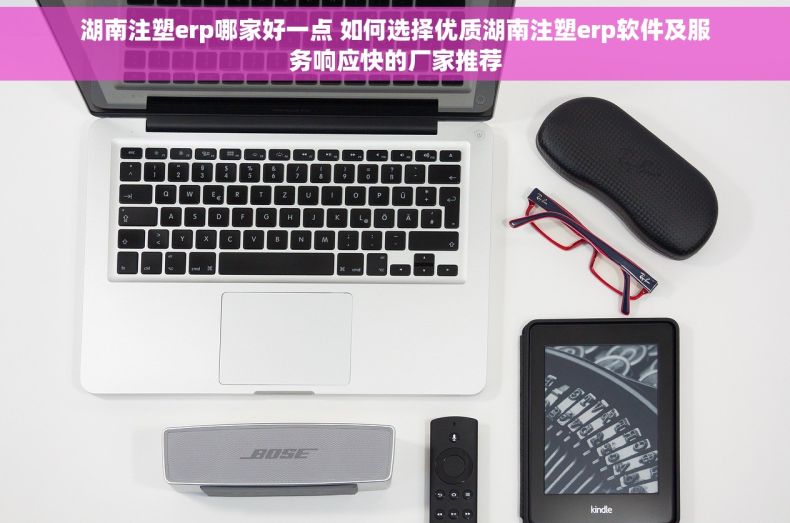 湖南注塑erp哪家好一点 如何选择优质湖南注塑erp软件及服务响应快的厂家推荐