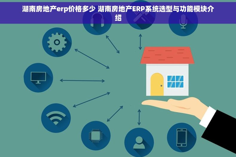 湖南房地产erp价格多少 湖南房地产ERP系统选型与功能模块介绍