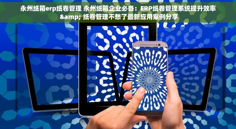 永州纸箱erp纸卷管理 永州纸箱企业必备：ERP纸卷管理系统提升效率 & 纸卷管理不愁了最新应用案例分享