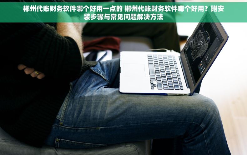 郴州代账财务软件哪个好用一点的 郴州代账财务软件哪个好用？附安装步骤与常见问题解决方法