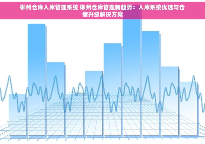 郴州仓库入库管理系统 郴州仓库管理新趋势：入库系统优选与仓储升级解决方案