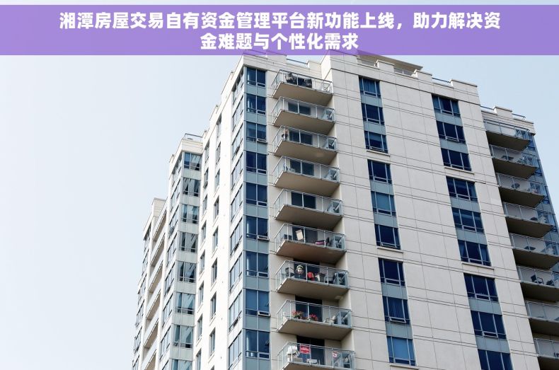 湘潭房屋交易自有资金管理平台新功能上线，助力解决资金难题与个性化需求