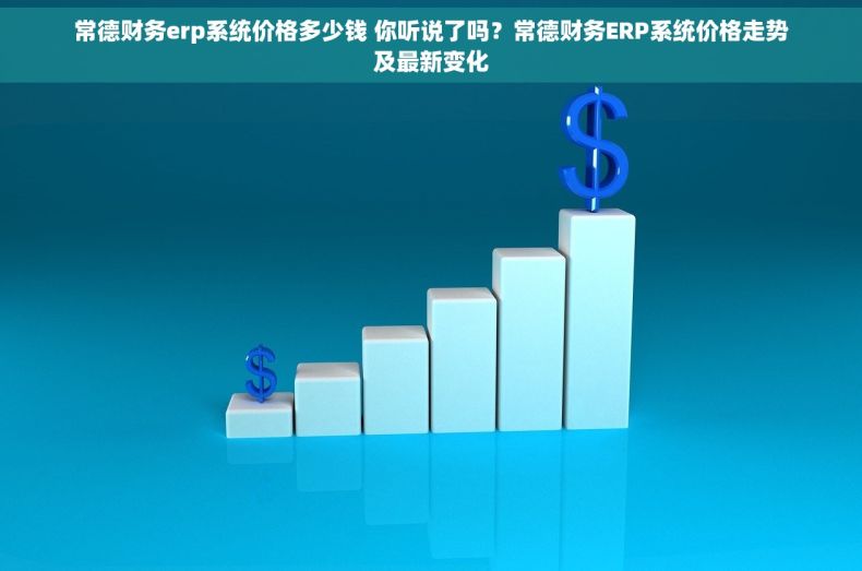 常德财务erp系统价格多少钱 你听说了吗？常德财务ERP系统价格走势及最新变化
