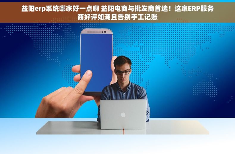 益阳erp系统哪家好一点啊 益阳电商与批发商首选！这家ERP服务商好评如潮且告别手工记账