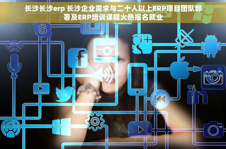 长沙长沙erp 长沙企业需求与二十人以上ERP项目团队部署及ERP培训课程火热报名就业