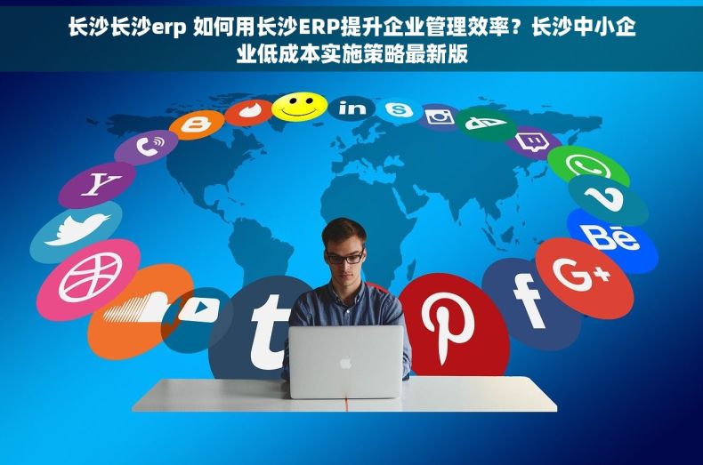 长沙长沙erp 如何用长沙ERP提升企业管理效率？长沙中小企业低成本实施策略最新版