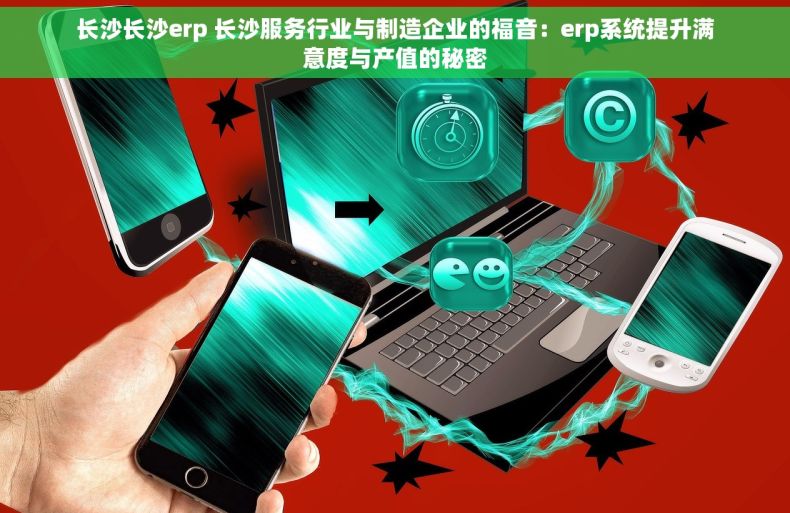 长沙长沙erp 长沙服务行业与制造企业的福音：erp系统提升满意度与产值的秘密