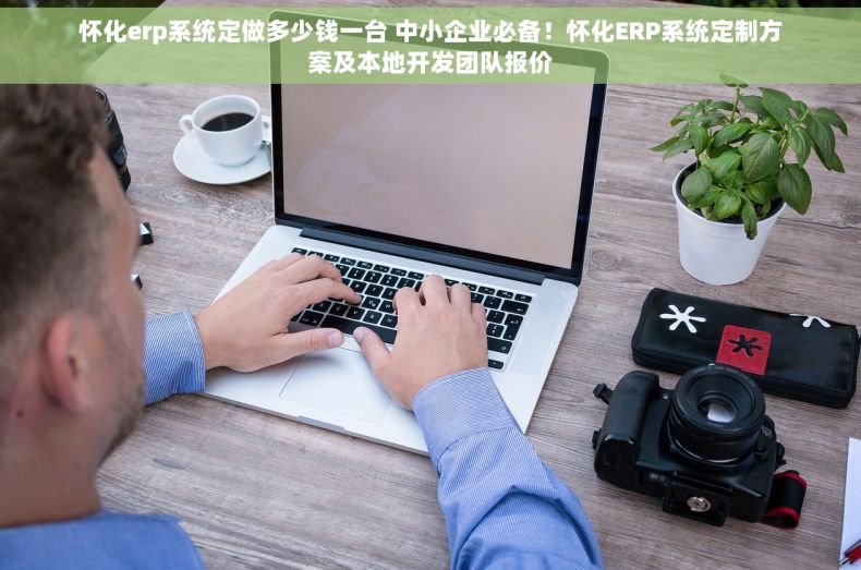 怀化erp系统定做多少钱一台 中小企业必备！怀化ERP系统定制方案及本地开发团队报价