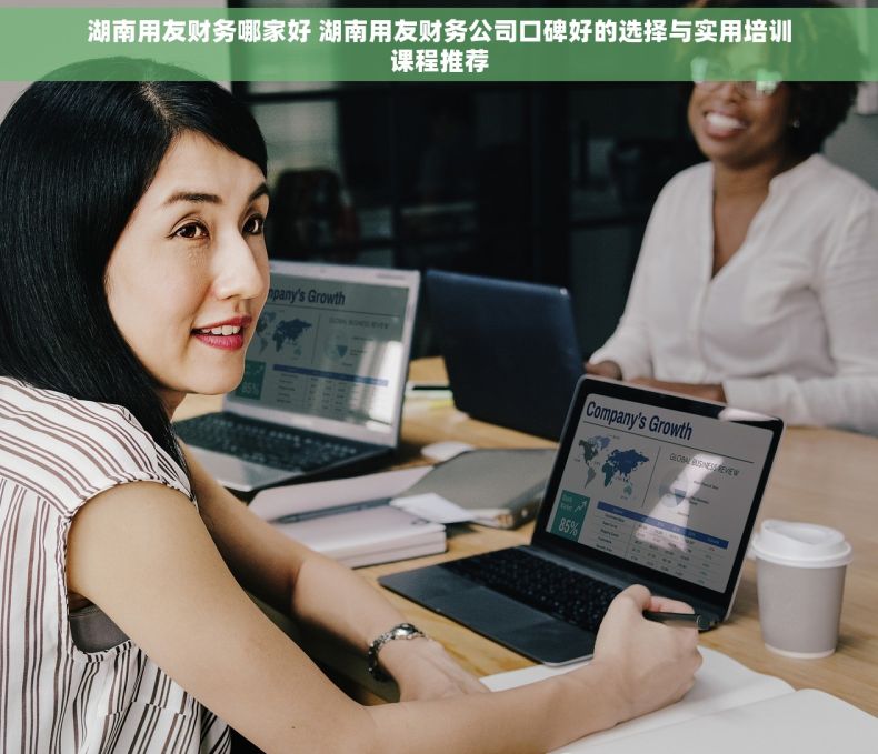 湖南用友财务哪家好 湖南用友财务公司口碑好的选择与实用培训课程推荐
