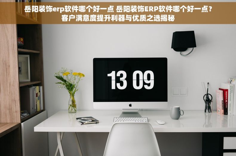 岳阳装饰erp软件哪个好一点 岳阳装饰ERP软件哪个好一点？客户满意度提升利器与优质之选揭秘