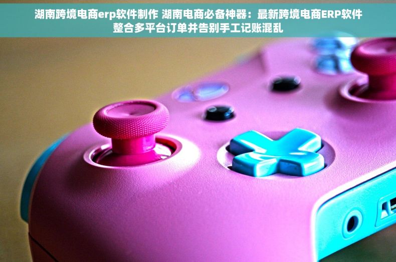 湖南跨境电商erp软件制作 湖南电商必备神器：最新跨境电商ERP软件整合多平台订单并告别手工记账混乱