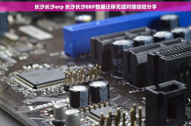 长沙长沙erp 长沙长沙ERP数据迁移无缝对接经验分享