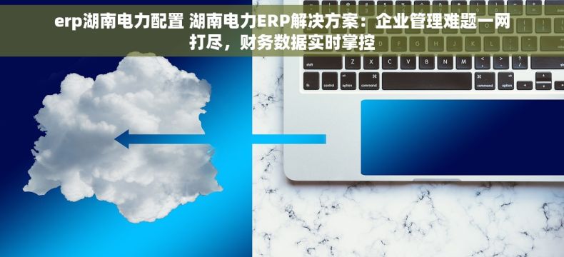 erp湖南电力配置 湖南电力ERP解决方案：企业管理难题一网打尽，财务数据实时掌控