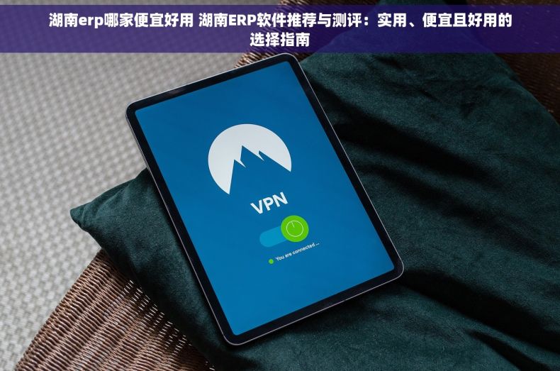湖南erp哪家便宜好用 湖南ERP软件推荐与测评：实用、便宜且好用的选择指南