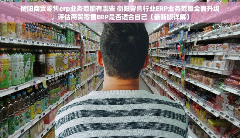 衡阳商贸零售erp业务范围有哪些 衡阳零售行业ERP业务范围全面升级，评估商贸零售ERP是否适合自己（最新版详解）