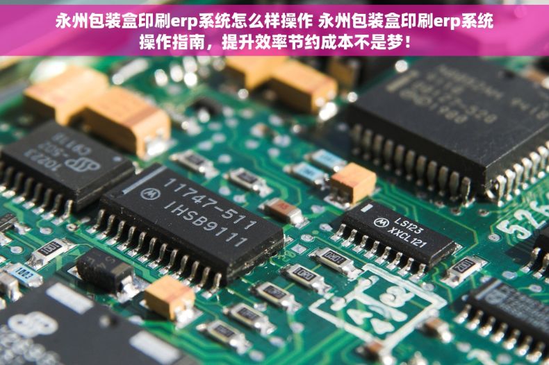 永州包装盒印刷erp系统怎么样操作 永州包装盒印刷erp系统操作指南，提升效率节约成本不是梦！