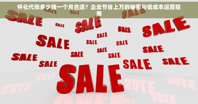 怀化代账多少钱一个月合适？企业节省上万的秘密与低成本运营指南