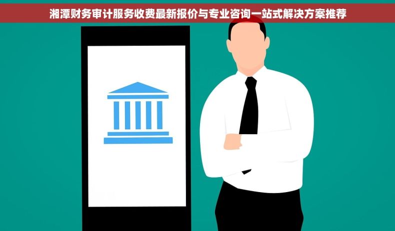 湘潭财务审计服务收费最新报价与专业咨询一站式解决方案推荐