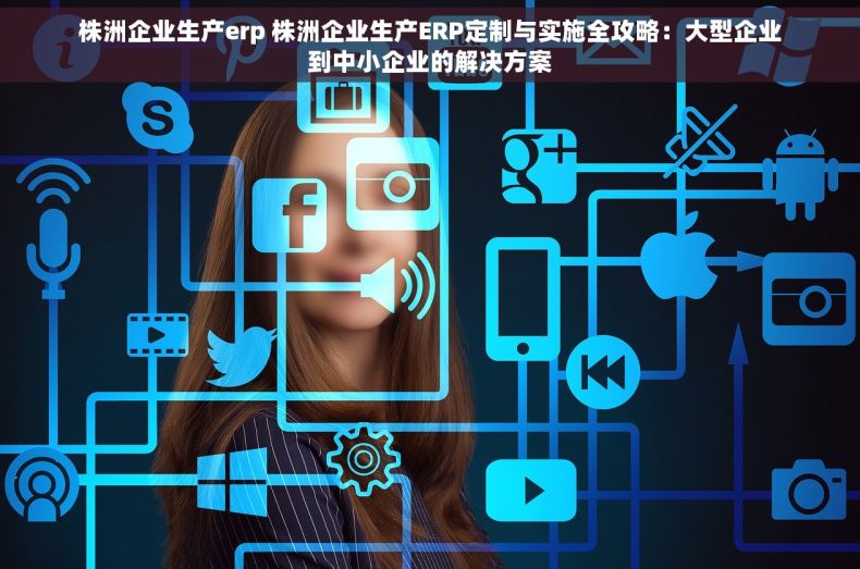 株洲企业生产erp 株洲企业生产ERP定制与实施全攻略：大型企业到中小企业的解决方案