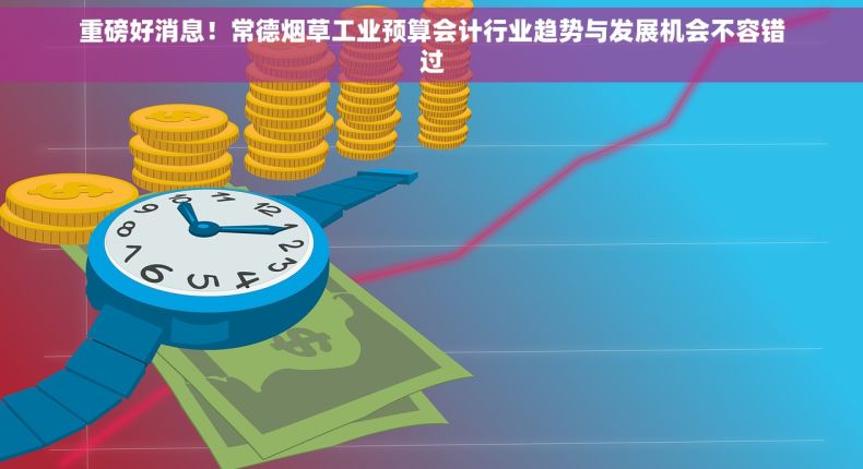重磅好消息！常德烟草工业预算会计行业趋势与发展机会不容错过