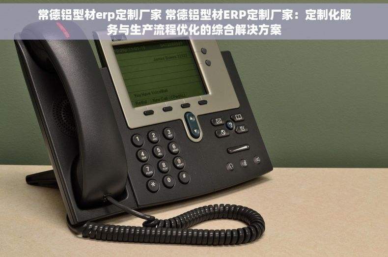 常德铝型材erp定制厂家 常德铝型材ERP定制厂家：定制化服务与生产流程优化的综合解决方案
