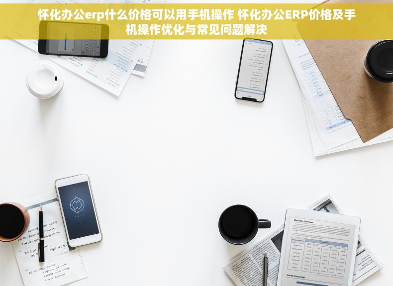 怀化办公erp什么价格可以用手机操作 怀化办公ERP价格及手机操作优化与常见问题解决