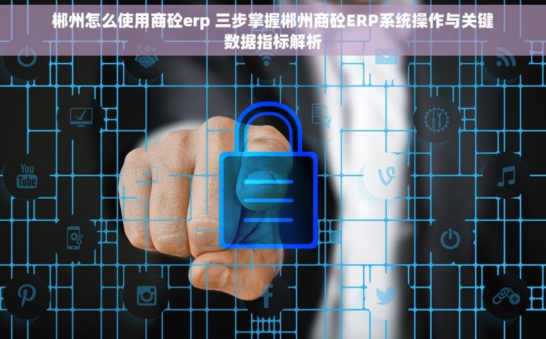 郴州怎么使用商砼erp 三步掌握郴州商砼ERP系统操作与关键数据指标解析