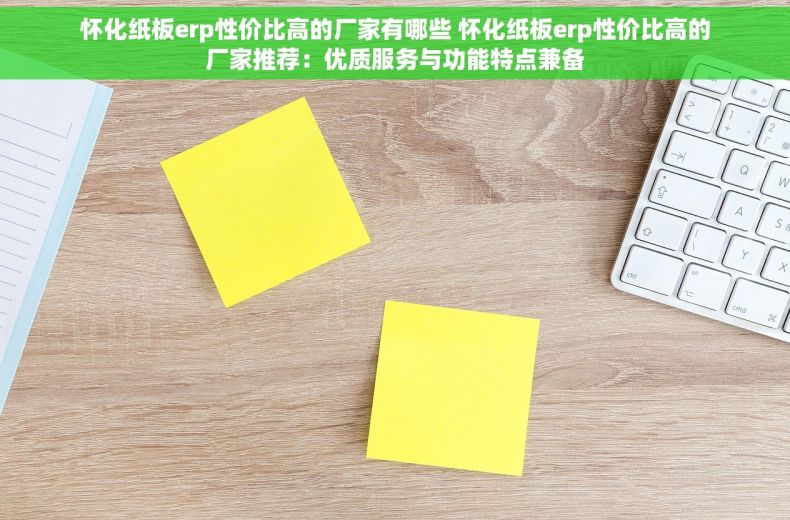 怀化纸板erp性价比高的厂家有哪些 怀化纸板erp性价比高的厂家推荐：优质服务与功能特点兼备