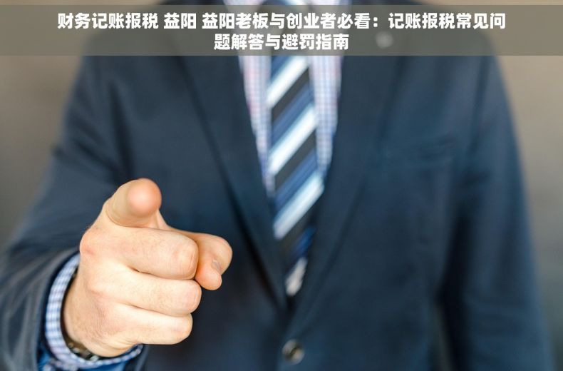 财务记账报税 益阳 益阳老板与创业者必看：记账报税常见问题解答与避罚指南
