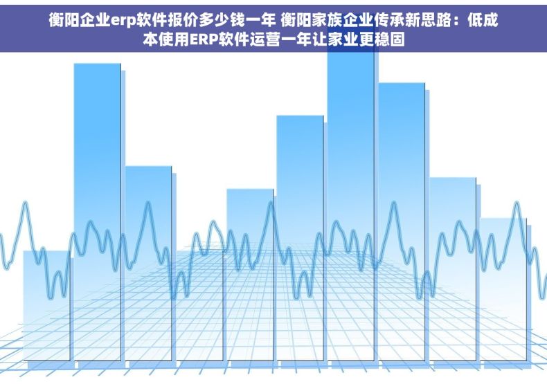 衡阳企业erp软件报价多少钱一年 衡阳家族企业传承新思路：低成本使用ERP软件运营一年让家业更稳固
