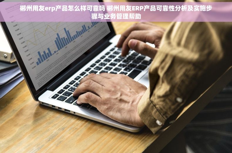 郴州用友erp产品怎么样可靠吗 郴州用友ERP产品可靠性分析及实施步骤与业务管理帮助