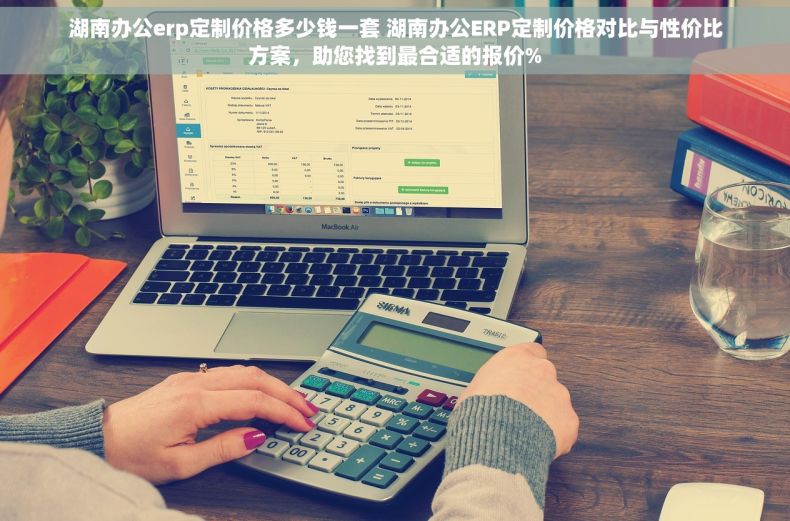 湖南办公erp定制价格多少钱一套 湖南办公ERP定制价格对比与性价比方案，助您找到最合适的报价%