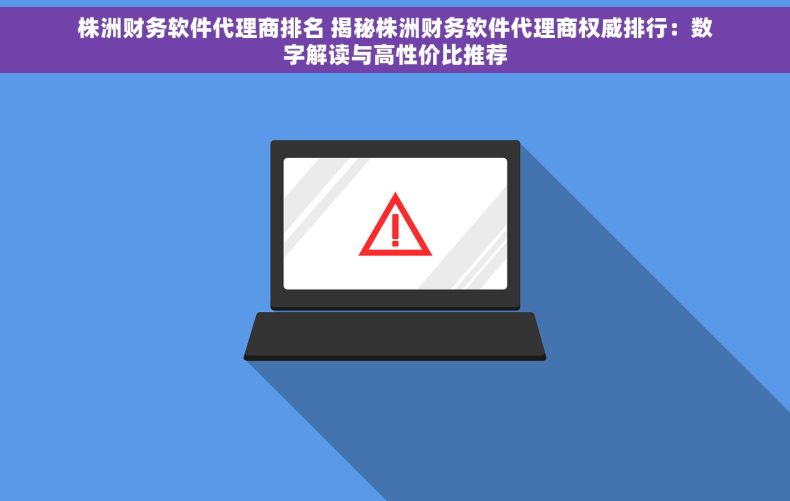 株洲财务软件代理商排名 揭秘株洲财务软件代理商权威排行：数字解读与高性价比推荐
