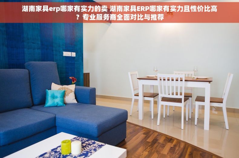 湖南家具erp哪家有实力的卖 湖南家具ERP哪家有实力且性价比高？专业服务商全面对比与推荐