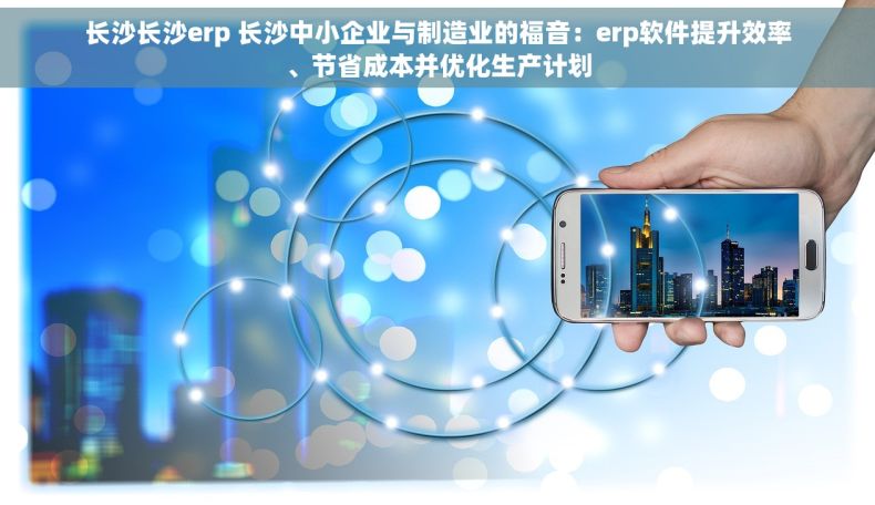 长沙长沙erp 长沙中小企业与制造业的福音：erp软件提升效率、节省成本并优化生产计划