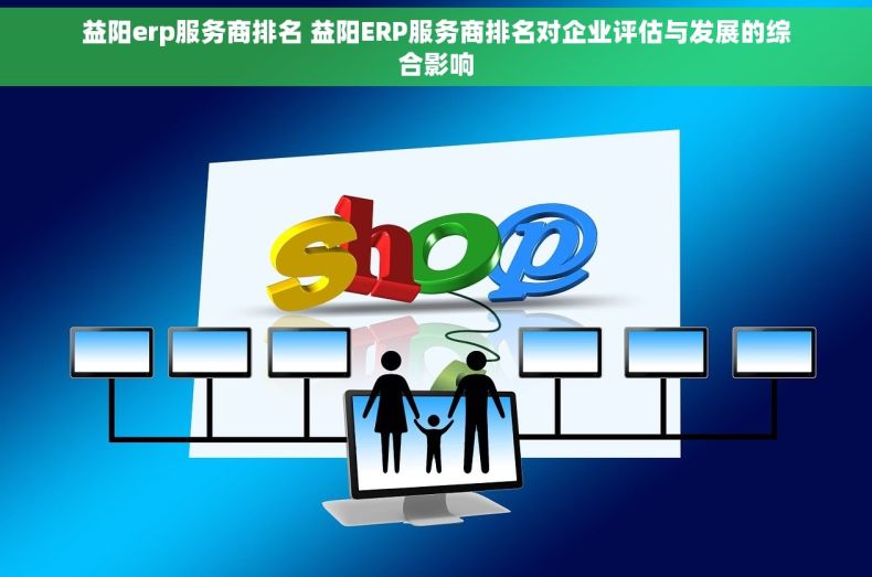 益阳erp服务商排名 益阳ERP服务商排名对企业评估与发展的综合影响
