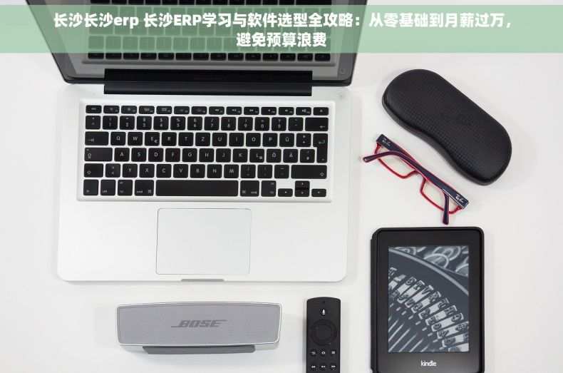 长沙长沙erp 长沙ERP学习与软件选型全攻略：从零基础到月薪过万，避免预算浪费