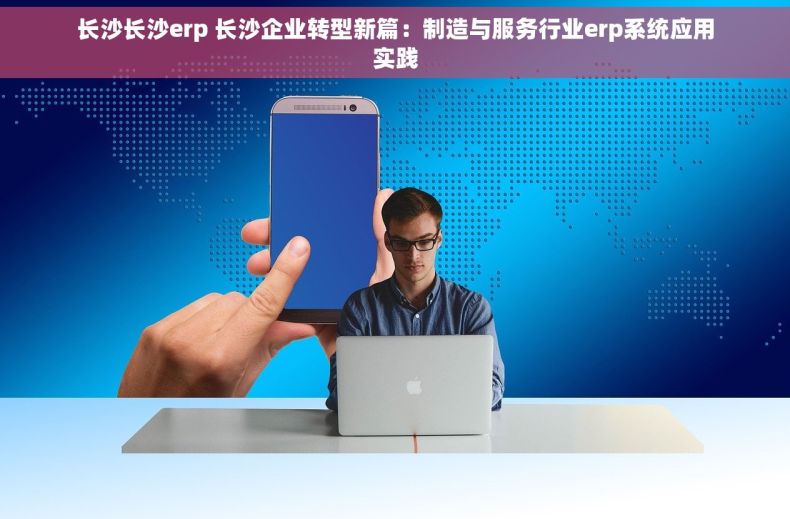长沙长沙erp 长沙企业转型新篇：制造与服务行业erp系统应用实践