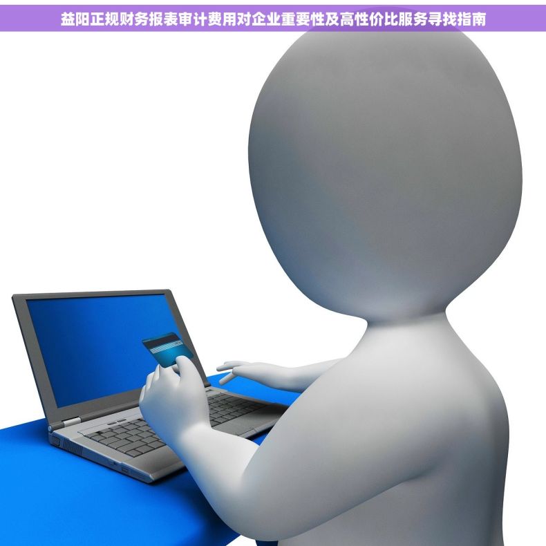 益阳正规财务报表审计费用对企业重要性及高性价比服务寻找指南