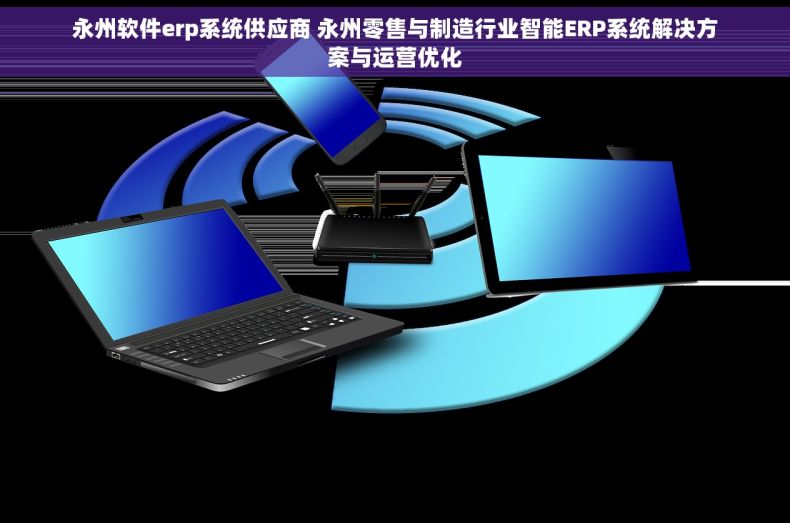 永州软件erp系统供应商 永州零售与制造行业智能ERP系统解决方案与运营优化