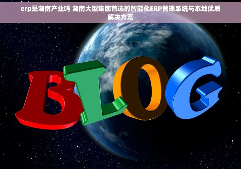 erp是湖南产业吗 湖南大型集团首选的智能化ERP管理系统与本地优质解决方案