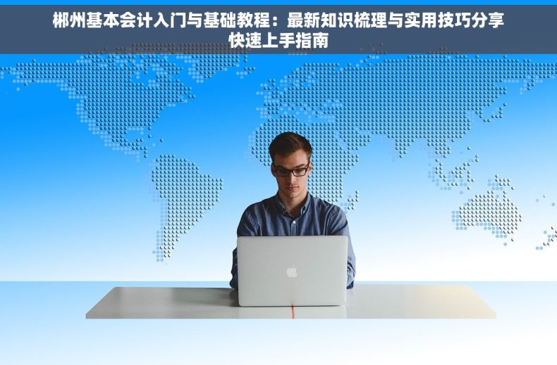 郴州基本会计入门与基础教程：最新知识梳理与实用技巧分享快速上手指南