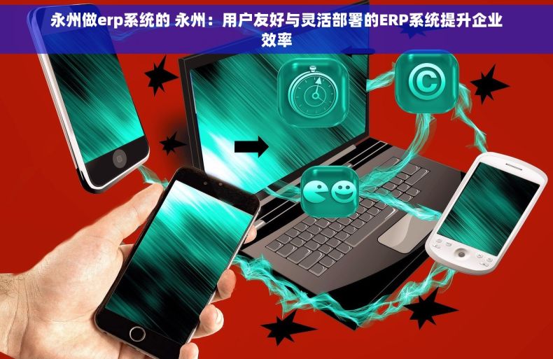 永州做erp系统的 永州：用户友好与灵活部署的ERP系统提升企业效率